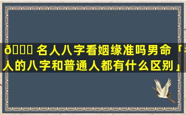 🐟 名人八字看姻缘准吗男命「名人的八字和普通人都有什么区别」